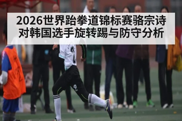 2026世界跆拳道锦标赛骆宗诗对韩国选手旋转踢与防守分析