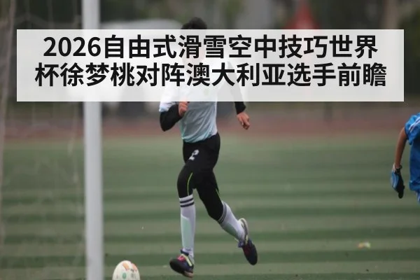 2026自由式滑雪空中技巧世界杯徐梦桃对阵澳大利亚选手前瞻
